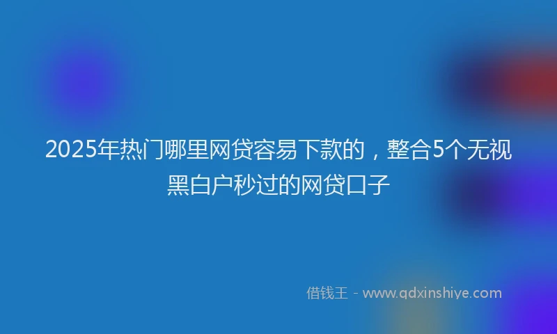 2025年热门哪里网贷容易下款的，整合5个无视黑白户秒过的网贷口子