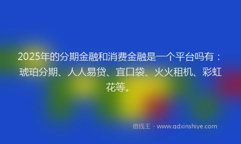 2025年的分期金融和消费金融是一个平台吗有：琥珀分期、人人易贷、宜口袋、火火租机、彩虹花等。