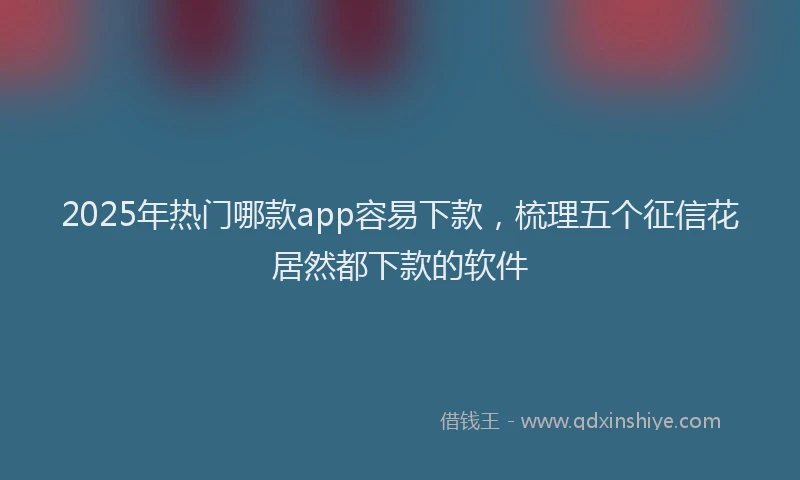 2025年热门哪款app容易下款，梳理五个征信花居然都下款的软件