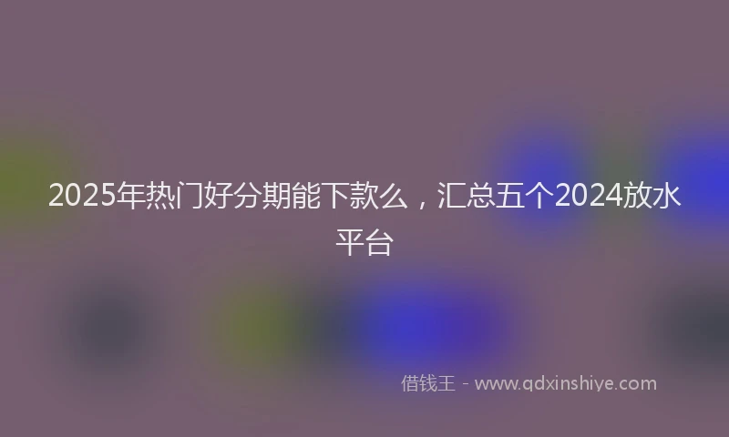 2025年热门好分期能下款么，汇总五个2024放水平台