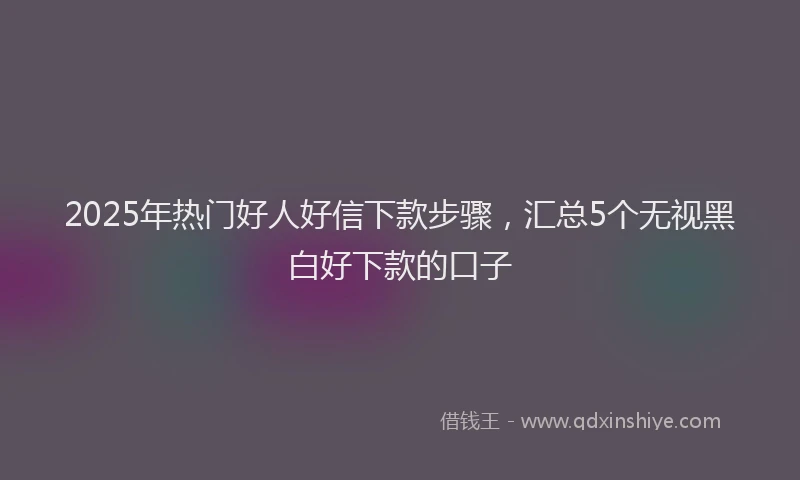 2025年热门好人好信下款步骤，汇总5个无视黑白好下款的口子