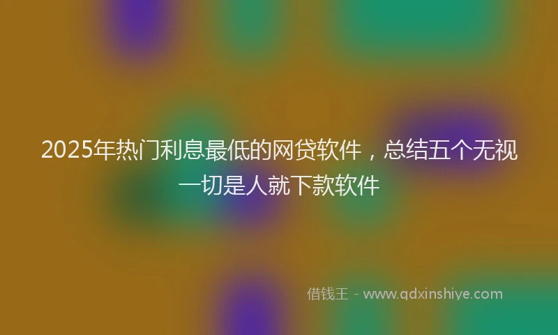 2025年热门利息最低的网贷软件，总结五个无视一切是人就下款软件