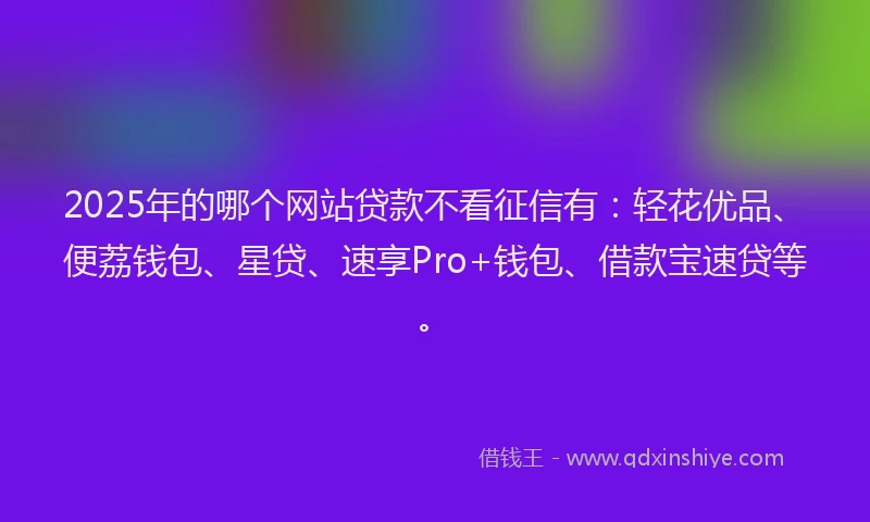 2025年的哪个网站贷款不看征信有：轻花优品、便荔钱包、星贷、速享Pro+钱包、借款宝速贷等。