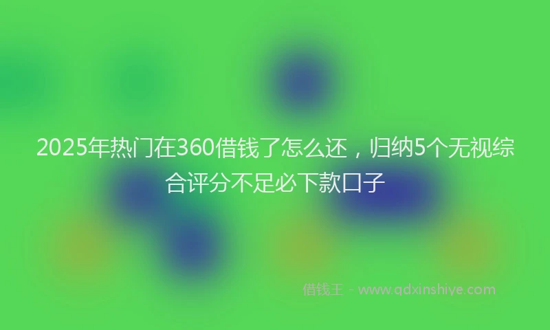 2025年热门在360借钱了怎么还，归纳5个无视综合评分不足必下款口子