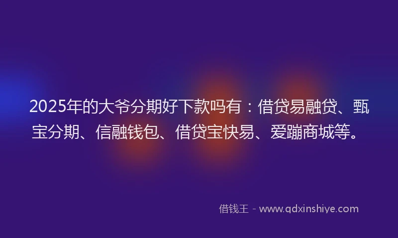 2025年的大爷分期好下款吗有：借贷易融贷、甄宝分期、信融钱包、借贷宝快易、爱蹦商城等。