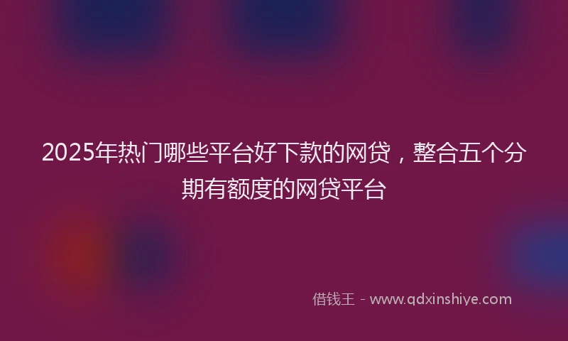 2025年热门哪些平台好下款的网贷，整合五个分期有额度的网贷平台