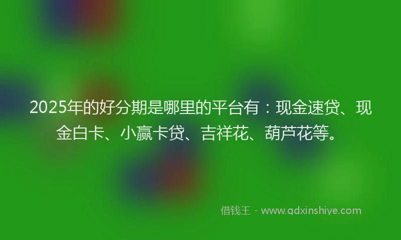 2025年的好分期是哪里的平台有：现金速贷、现金白卡、小赢卡贷、吉祥花、葫芦花等。