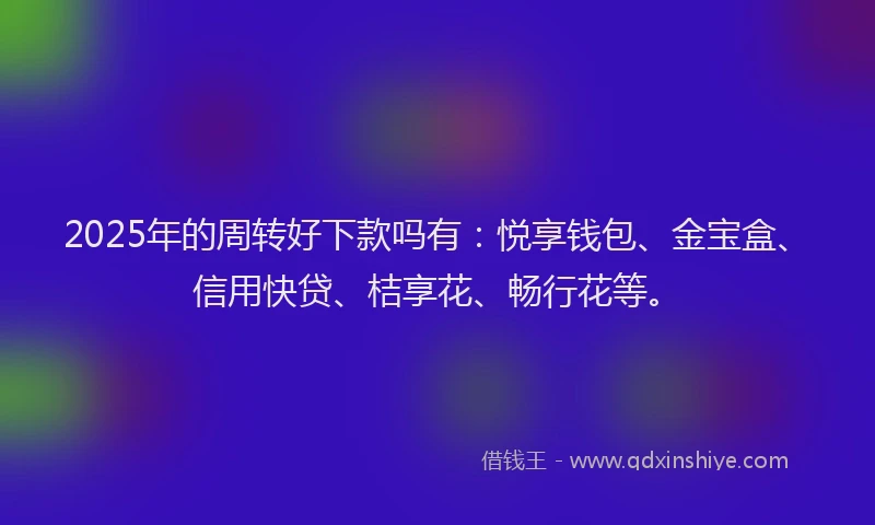 2025年的周转好下款吗有：悦享钱包、金宝盒、信用快贷、桔享花、畅行花等。