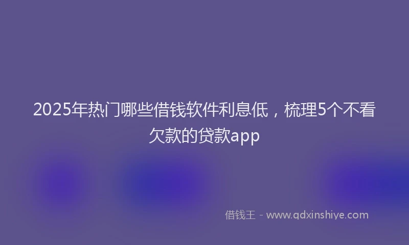 2025年热门哪些借钱软件利息低，梳理5个不看欠款的贷款app