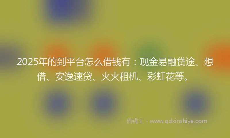 2025年的到平台怎么借钱有：现金易融贷途、想借、安逸速贷、火火租机、彩虹花等。