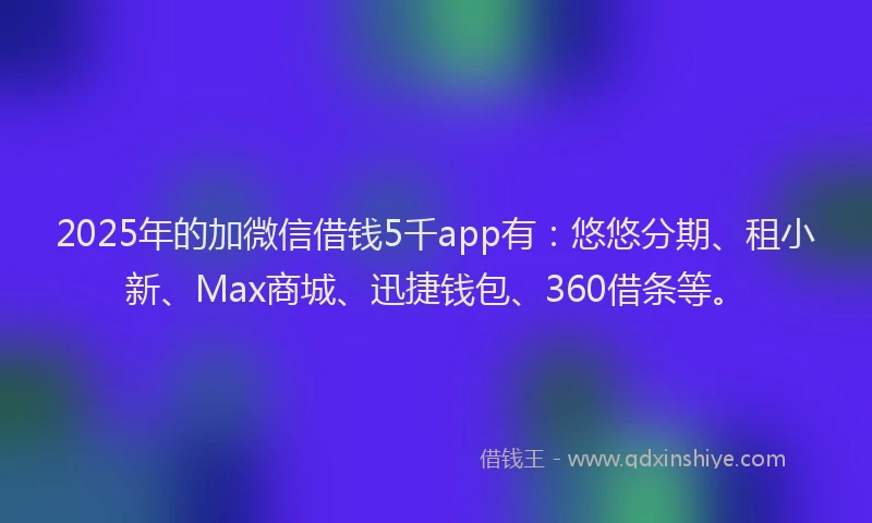 2025年的加微信借钱5千app有：悠悠分期、租小新、Max商城、迅捷钱包、360借条等。