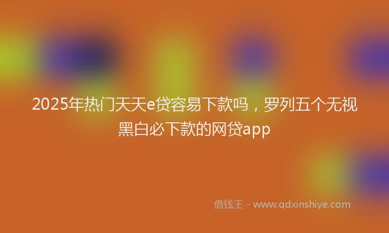2025年热门天天e贷容易下款吗，罗列五个无视黑白必下款的网贷app