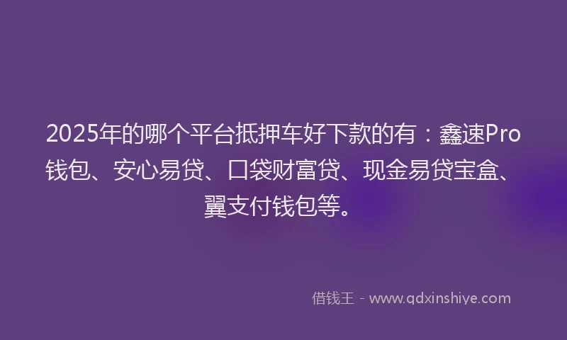 2025年的哪个平台抵押车好下款的有：鑫速Pro钱包、安心易贷、口袋财富贷、现金易贷宝盒、翼支付钱包等。