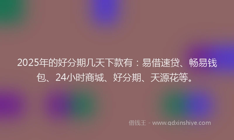 2025年的好分期几天下款有：易借速贷、畅易钱包、24小时商城、好分期、天源花等。