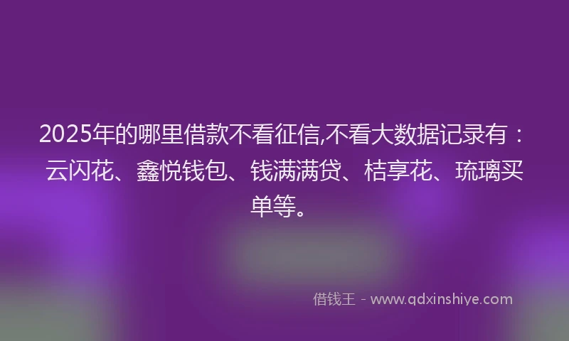 2025年的哪里借款不看征信,不看大数据记录有：云闪花、鑫悦钱包、钱满满贷、桔享花、琉璃买单等。