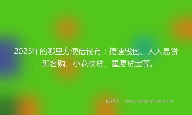 2025年的哪里方便借钱有：捷速钱包、人人易贷、即客购、小花快贷、星愿贷宝等。