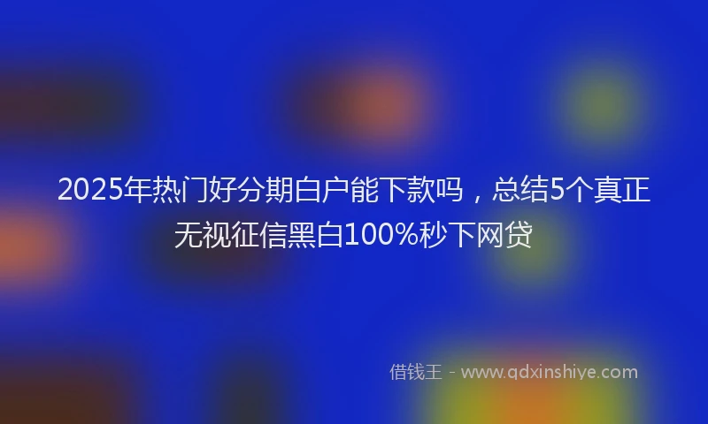 2025年热门好分期白户能下款吗，总结5个真正无视征信黑白100%秒下网贷