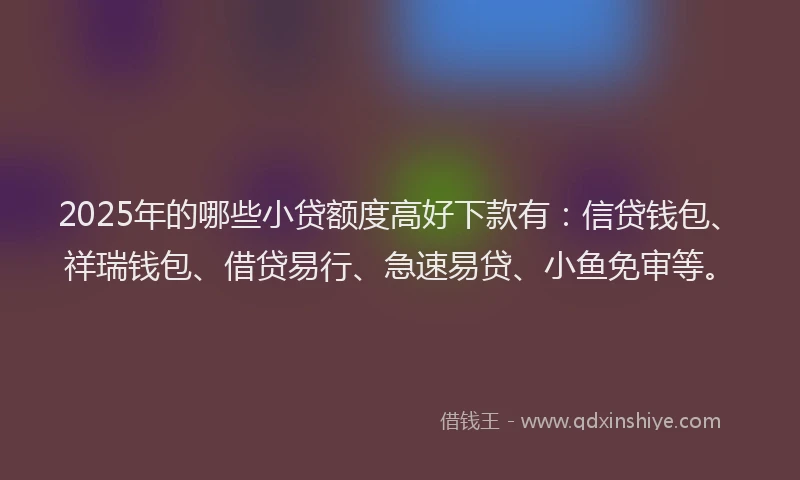 2025年的哪些小贷额度高好下款有：信贷钱包、祥瑞钱包、借贷易行、急速易贷、小鱼免审等。