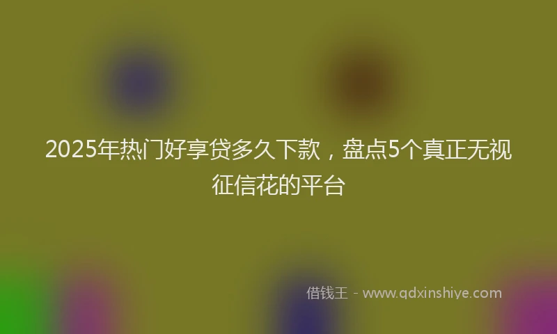 2025年热门好享贷多久下款，盘点5个真正无视征信花的平台