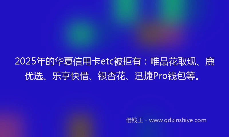 2025年的华夏信用卡etc被拒有：唯品花取现、鹿优选、乐享快借、银杏花、迅捷Pro钱包等。