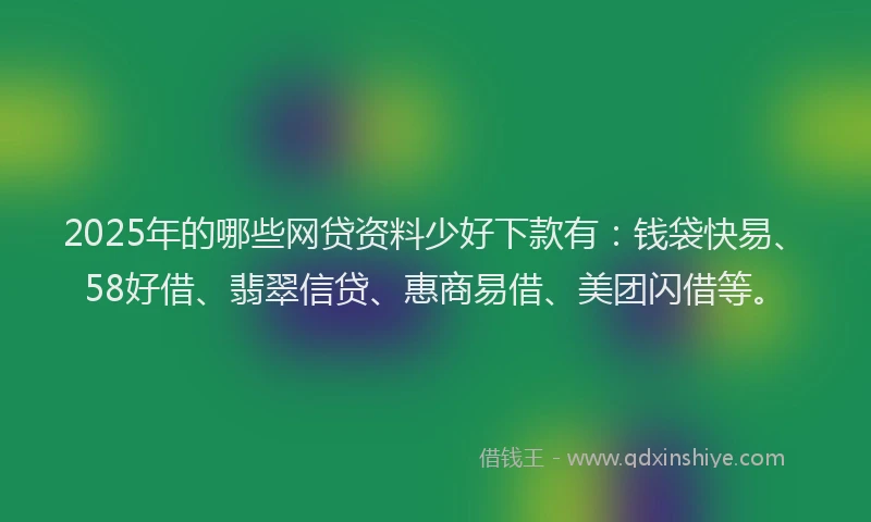 2025年的哪些网贷资料少好下款有：钱袋快易、58好借、翡翠信贷、惠商易借、美团闪借等。