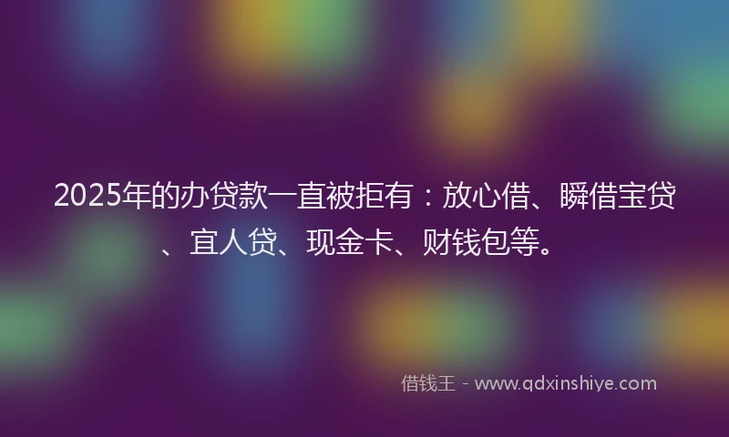 2025年的办贷款一直被拒有：放心借、瞬借宝贷、宜人贷、现金卡、财钱包等。