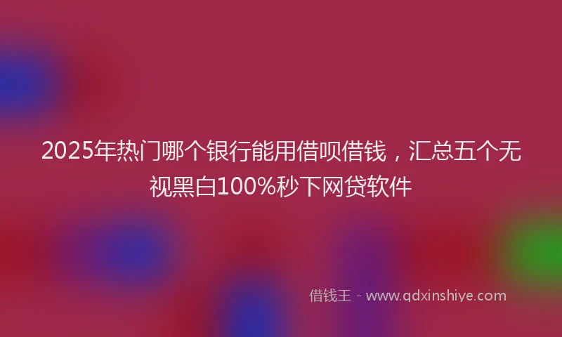 2025年热门哪个银行能用借呗借钱，汇总五个无视黑白100%秒下网贷软件
