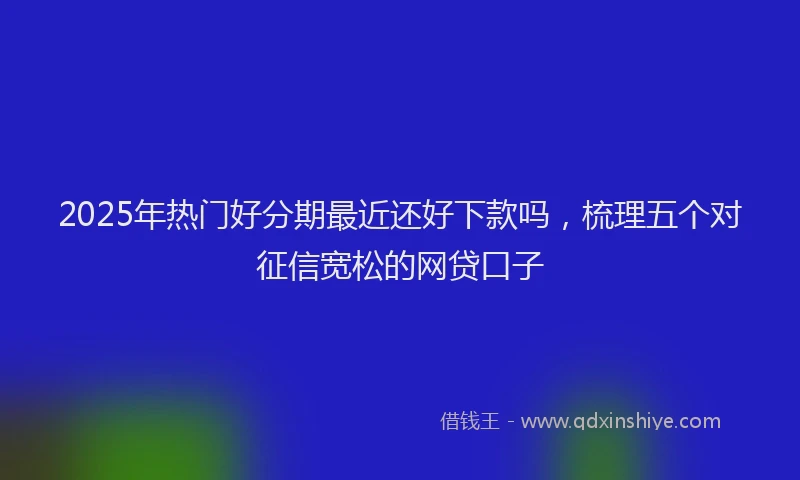 2025年热门好分期最近还好下款吗，梳理五个对征信宽松的网贷口子
