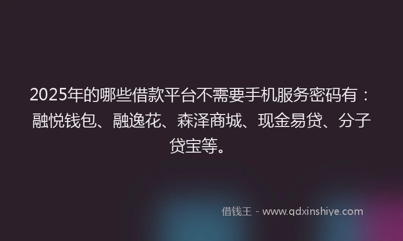 2025年的哪些借款平台不需要手机服务密码有：融悦钱包、融逸花、森泽商城、现金易贷、分子贷宝等。