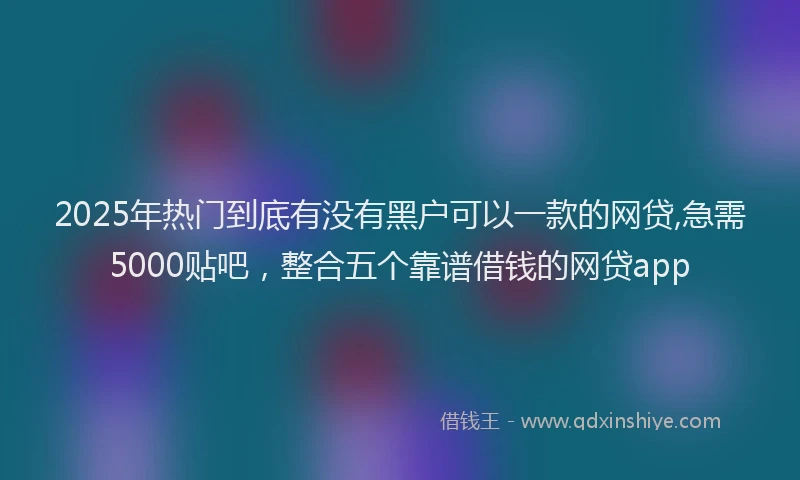 2025年热门到底有没有黑户可以一款的网贷,急需5000贴吧，整合五个靠谱借钱的网贷app