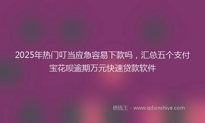 2025年热门叮当应急容易下款吗，汇总五个支付宝花呗逾期万元快速贷款软件