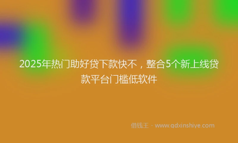2025年热门助好贷下款快不，整合5个新上线贷款平台门槛低软件