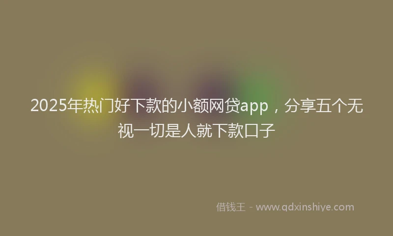 2025年热门好下款的小额网贷app，分享五个无视一切是人就下款口子