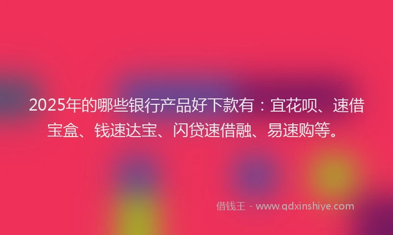 2025年的哪些银行产品好下款有：宜花呗、速借宝盒、钱速达宝、闪贷速借融、易速购等。
