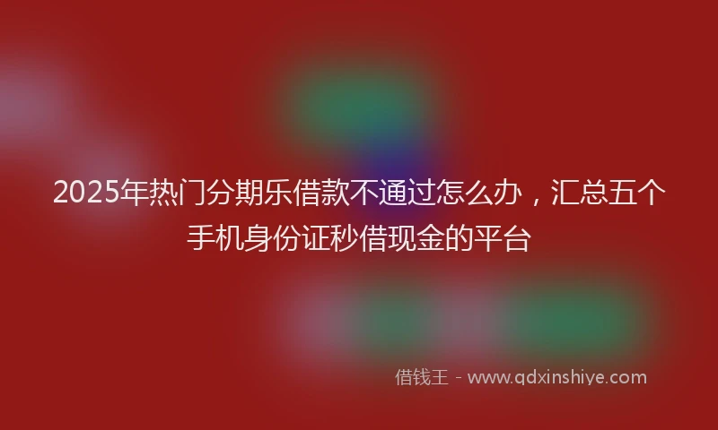 2025年热门分期乐借款不通过怎么办，汇总五个手机身份证秒借现金的平台