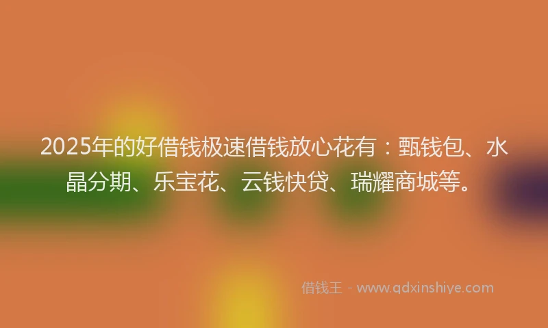 2025年的好借钱极速借钱放心花有：甄钱包、水晶分期、乐宝花、云钱快贷、瑞耀商城等。