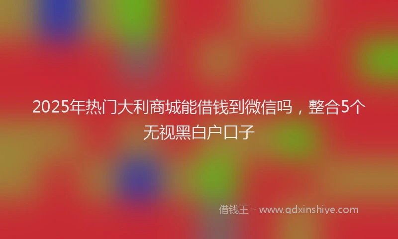 2025年热门大利商城能借钱到微信吗，整合5个无视黑白户口子
