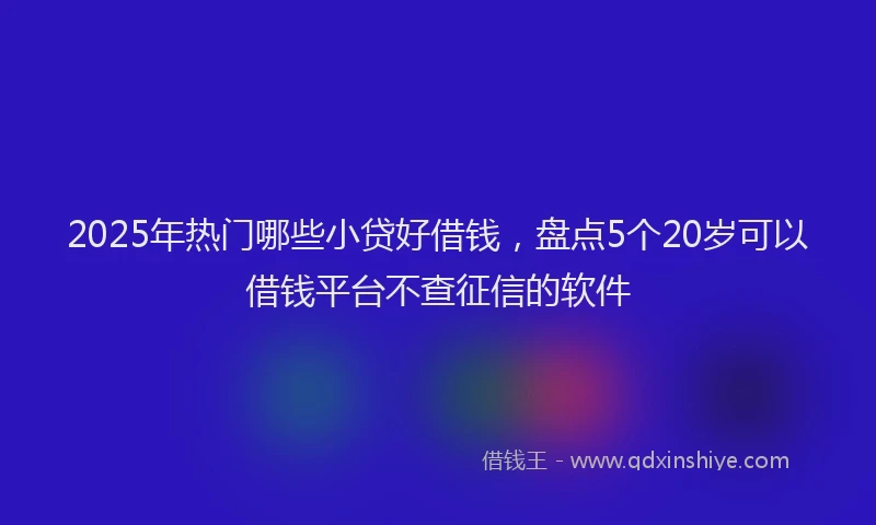 2025年热门哪些小贷好借钱，盘点5个20岁可以借钱平台不查征信的软件