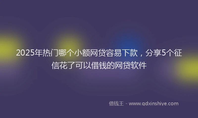 2025年热门哪个小额网贷容易下款，分享5个征信花了可以借钱的网贷软件