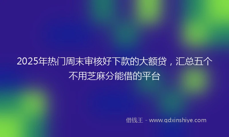 2025年热门周末审核好下款的大额贷，汇总五个不用芝麻分能借的平台