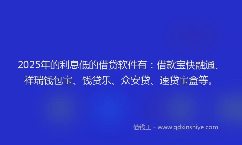 2025年的利息低的借贷软件有：借款宝快融通、祥瑞钱包宝、钱贷乐、众安贷、速贷宝盒等。