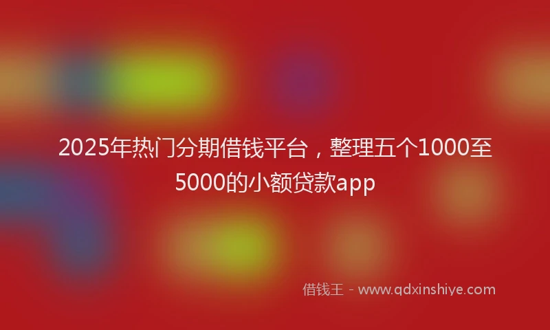 2025年热门分期借钱平台，整理五个1000至5000的小额贷款app