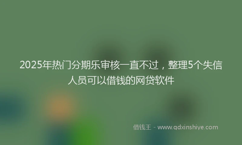2025年热门分期乐审核一直不过，整理5个失信人员可以借钱的网贷软件