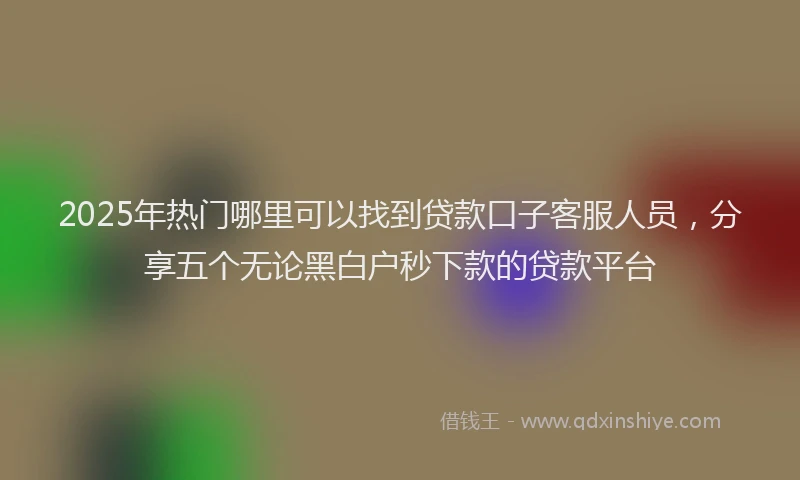 2025年热门哪里可以找到贷款口子客服人员，分享五个无论黑白户秒下款的贷款平台