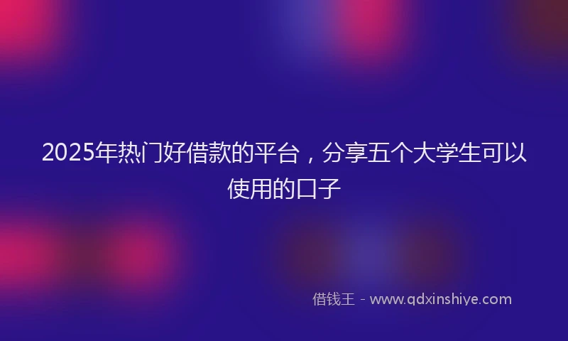 2025年热门好借款的平台，分享五个大学生可以使用的口子