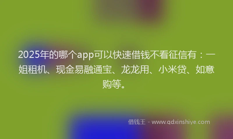 2025年的哪个app可以快速借钱不看征信有：一姐租机、现金易融通宝、龙龙用、小米贷、如意购等。