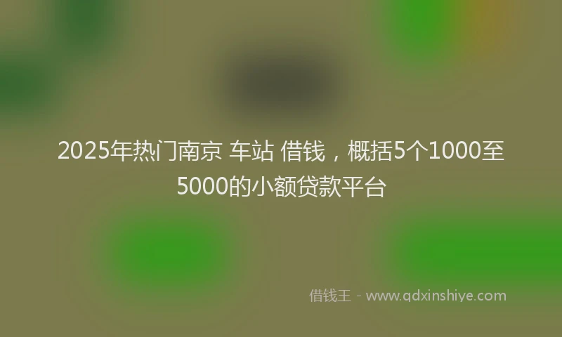 2025年热门南京 车站 借钱，概括5个1000至5000的小额贷款平台