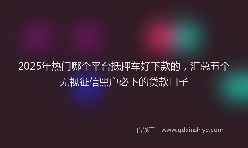 2025年热门哪个平台抵押车好下款的，汇总五个无视征信黑户必下的贷款口子