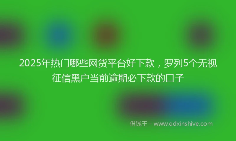 2025年热门哪些网货平台好下款，罗列5个无视征信黑户当前逾期必下款的口子