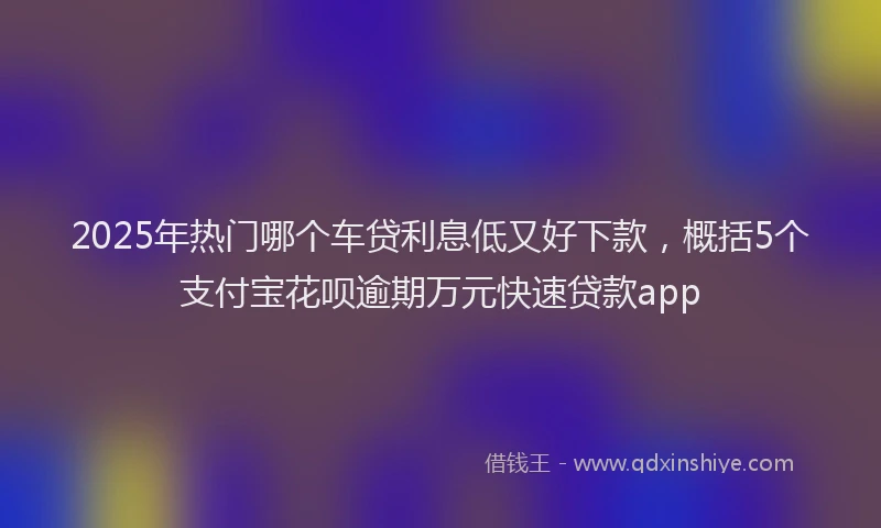 2025年热门哪个车贷利息低又好下款，概括5个支付宝花呗逾期万元快速贷款app